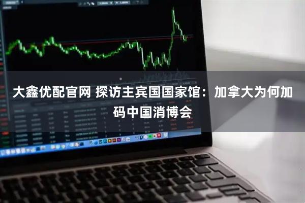 大鑫优配官网 探访主宾国国家馆：加拿大为何加码中国消博会