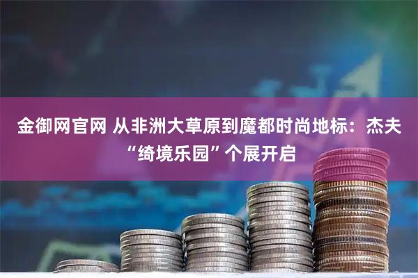 金御网官网 从非洲大草原到魔都时尚地标：杰夫“绮境乐园”个展开启