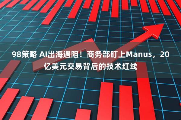 98策略 AI出海遇阻！商务部盯上Manus，20亿美元交易背后的技术红线