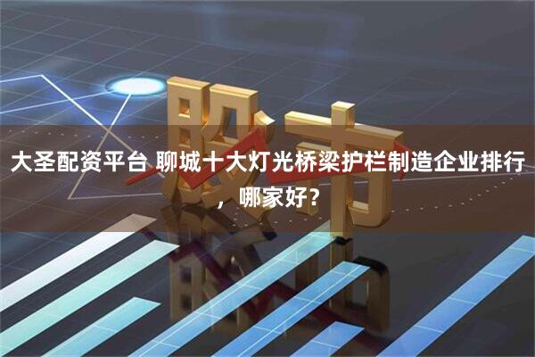 大圣配资平台 聊城十大灯光桥梁护栏制造企业排行，哪家好？