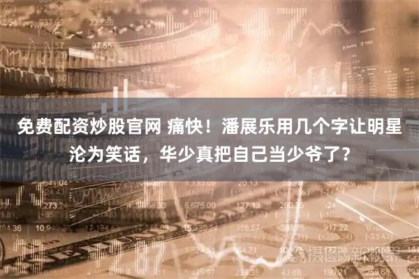 免费配资炒股官网 痛快！潘展乐用几个字让明星沦为笑话，华少真把自己当少爷了？