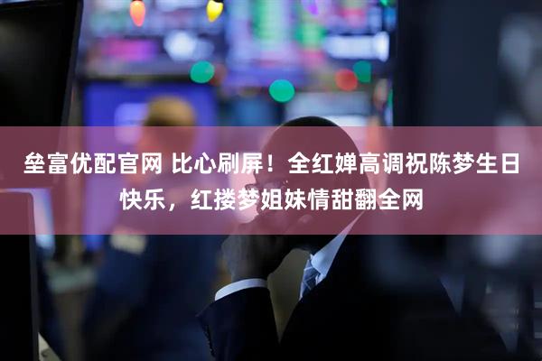 垒富优配官网 比心刷屏！全红婵高调祝陈梦生日快乐，红搂梦姐妹情甜翻全网