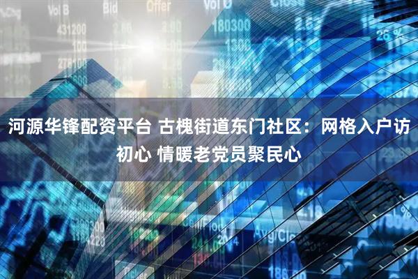 河源华锋配资平台 古槐街道东门社区：网格入户访初心 情暖老党员聚民心