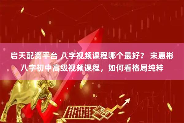 启天配资平台 八字视频课程哪个最好？ 宋惠彬八字初中高级视频课程，如何看格局纯粹
