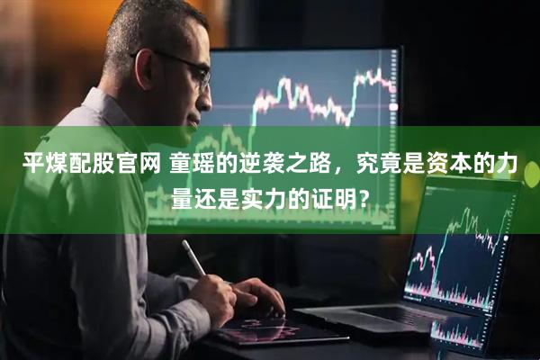 平煤配股官网 童瑶的逆袭之路，究竟是资本的力量还是实力的证明？