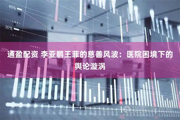 通盈配资 李亚鹏王菲的慈善风波：医院困境下的舆论漩涡