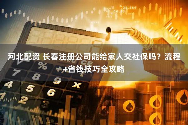 河北配资 长春注册公司能给家人交社保吗？流程+省钱技巧全攻略