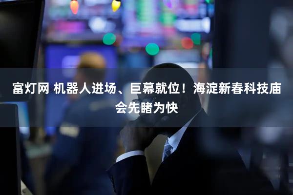 富灯网 机器人进场、巨幕就位！海淀新春科技庙会先睹为快