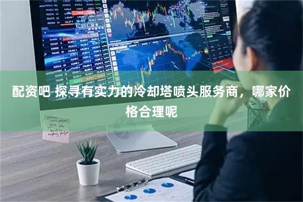 配资吧 探寻有实力的冷却塔喷头服务商，哪家价格合理呢
