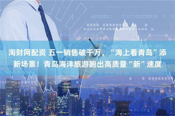 淘财网配资 五一销售破千万，“海上看青岛”添新场景！青岛海洋旅游跑出高质量“新”速度