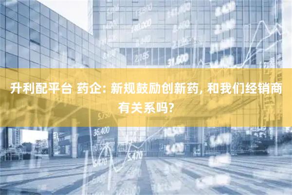 升利配平台 药企: 新规鼓励创新药, 和我们经销商有关系吗?