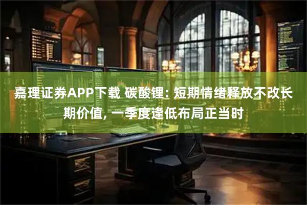 嘉理证券APP下载 碳酸锂: 短期情绪释放不改长期价值, 一季度逢低布局正当时